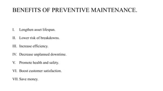 BENEFITS OF PREVENTIVE MAINTENANCE.
I. Lengthen asset lifespan.
II. Lower risk of breakdowns.
III. Increase efficiency.
IV. Decrease unplanned downtime.
V. Promote health and safety.
VI. Boost customer satisfaction.
VII. Save money.
 