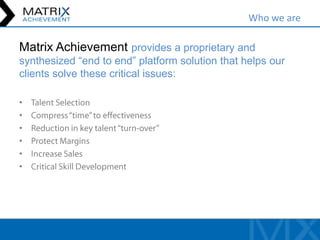 Who we are

Matrix Achievement provides a proprietary and
synthesized “end to end” platform solution that helps our
clients solve these critical issues:

•
•
•
•
•
•
 