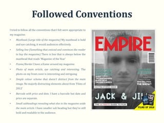 Followed Conventions
I tried to follow all the conventions that I felt were appropriate to
my magazine.
•    Masthead (Large title of the magazine) My masthead is bold
     and eye catching, it would audiences effectively.
•    Selling line (Something that enticed and convinces the reader
     to buy the magazine) There is line that is always below the
     masthead that reads ‘Magazine of the Year’
•    Frame/Border I have a frame around my magazine.
•    Photo of main article, eye catching and interesting. The
     photo on my front cover is interesting and intriguing
•    Simple colour scheme that doesn’t distract from the main
     image. No majorly distracting elements about from ‘Films of
     2012’
•    Barcode with price and date. I have a barcode but date and
     price are separate.
•    Small subheadings revealing what else in the magazine aside
     the main article. I have smaller sub heading but they’re still
     bold and readable to the audience.
 