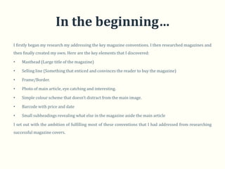 In the beginning…
I firstly began my research my addressing the key magazine conventions. I then researched magazines and
then finally created my own. Here are the key elements that I discovered:

•   Masthead (Large title of the magazine)

•   Selling line (Something that enticed and convinces the reader to buy the magazine)

•   Frame/Border.

•   Photo of main article, eye catching and interesting.

•   Simple colour scheme that doesn’t distract from the main image.

•   Barcode with price and date

•   Small subheadings revealing what else in the magazine aside the main article

I set out with the ambition of fulfilling most of these conventions that I had addressed from researching
successful magazine covers.
 