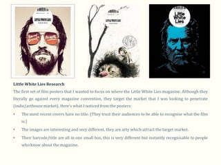 Little White Lies Research
The first set of film posters that I wanted to focus on where the Little White Lies magazine. Although they
literally go against every magazine convention, they target the market that I was looking to penetrate
(indie/arthouse market). Here’s what I noticed from the posters:
•   The most recent covers have no title. (They trust their audiences to be able to recognise what the film
    is.)
•   The images are interesting and very different, they are arty which attract the target market.
•   Their barcode/title are all in one small box, this is very different but instantly recognisable to people
    who know about the magazine.
 