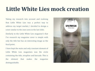 Little White Lies mock creation
Taking my research into account and realising
that Little White Lies was a perfect way to
address my target market, I decided to design a
cover similar to the ones seen in the last slide.

Similarly to the Little White Lies magazine’s that
I’ve research my magazine cover is simple with
only the title but has an interesting image as the
focal point.

I have kept the main and only constant element of
Little White Lies magazines was the circle
containing the title, strapline and barcode. This is
the   element      that   makes     the    magazine
distinguishable.
 