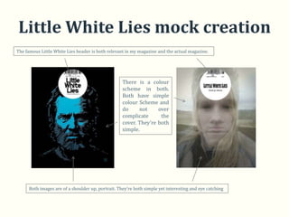 Little White Lies mock creation
The famous Little White Lies header is both relevant in my magazine and the actual magazine.




                                                    There is a colour
                                                    scheme in both.
                                                    Both have simple
                                                    colour Scheme and
                                                    do     not     over
                                                    complicate      the
                                                    cover. They’re both
                                                    simple.




      Both images are of a shoulder up, portrait. They’re both simple yet interesting and eye catching
 