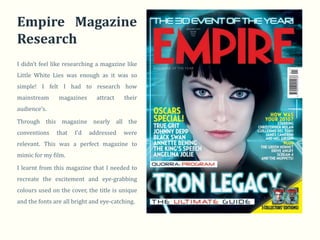 Empire Magazine
Research
I didn’t feel like researching a magazine like
Little White Lies was enough as it was so
simple! I felt I had to research how
mainstream      magazines      attract   their
audience’s.

Through this magazine nearly all the
conventions    that   I’d   addressed    were
relevant. This was a perfect magazine to
mimic for my film.

I learnt from this magazine that I needed to
recreate the excitement and eye-grabbing
colours used on the cover, the title is unique
and the fonts are all bright and eye-catching.
 