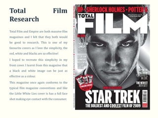 Total                             Film
Research
Total Film and Empire are both massive film
magazines and I felt that they both would
be good to research. This is one of my
favourite covers as I love the simplicity, the
red, white and blacks are so effective!

I hoped to recreate this simplicity in my
front cover. I learnt from this magazine that
a black and white image can be just as
effective as a colour.

This magazine once again conforms to the
typical film magazine conventions and like
the Little White Lies cover is has a full face
shot making eye contact with the consumer.
 