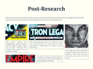 Post-Research
After my research I decided to pick my favourite elements from my favourite two magazines that I had
researched and inject them into my design process. Here are the best bits:




The bright yellow box,           The boxed subheading are very effective as they
highlighting a special element   are separated from the main head but have
of the magazine really caught    importance as they’re place just under or above
my eye and I felt that this      the header.
would create a interest in my
magazine design                                                                     The image used in the Total Film
                                                                                    magazine made me certain that I
                                                                                    wanted a b&w image and one
                                                                                    that took up near to all of the
                                          I decided on using the Empire header
                                                                                    cover.
                                          as I felt this was the most prestigious
                                          and recognised masthead.
 