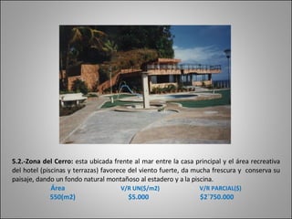 5.2.-Zona del Cerro:  esta ubicada frente al mar entre la casa principal y el área recreativa del hotel (piscinas y terrazas) favorece del viento fuerte, da mucha frescura y  conserva su paisaje, dando un fondo natural montañoso al estadero y a la piscina. Área   V/R UN($/m2)   V/R PARCIAL($) 550(m2)  $5.000  $2´750.000 