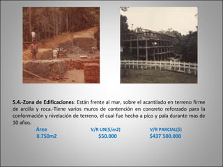 5.4.-Zona de Edificaciones :  Están frente al mar, sobre el acantilado en terreno firme de arcilla y roca.-Tiene varios muros de contención en concreto reforzado para la conformación y nivelación de terreno, el cual fue hecho a pico y pala durante mas de 10 años. Área   V/R UN($/m2)   V/R PARCIAL($) 8.750m2  $50.000  $437`500.000 