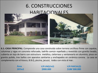 6. CONSTRUCCIONES HABITACIONALES 6.1.- CASA PRINCIPAL:  Comprende una casa construida sobre terreno arcilloso firme con zapatas, columnas y vigas en concreto reforzado, ladrillo común repellado y revestido con granito lavado, cubierta en teja de barro con estructura  metálica, cielorraso y ventanearía en aluminio, pisos en granito pulido, tres baños con aparatos sanitarios y enchapados en cerámica corona.  La casa se complementa con el kiosco, B.B.Q, piscina, jacuzzi,  todos con vista al mar .  Área   V/R UN($/m2)   V/R PARCIAL($) 207m2  $900.000  $186`300.000 
