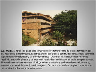 6.2.- HOTEL:  El hotel de 5 pisos, está construido sobre terreno firme de roca en formación  con alta resistencia e impermeable. La estructura del edificio esta construida sobre zapatas, columnas, vigas en concreto reforzado y casetón de cemento.  Los muros interiores, en ladrillo bloque repellado, estucado, pintado y los exteriores repellados y enchapados en tableta de gres yomasa. Pisos en baldosa de cemento esmaltado, muebles  sanitarios y enchapes de cerámica corona, ventanería en aluminio  anolok, vidrio y anjeos.  Carpintería en madera y triplex.  La cubierta en teja de  eternit  sobre estructura de madera.  
