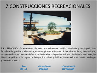 7.CONSTRUCCIONES RECREACIONALES 7.1.- ESTADERO :  En estructura de concreto reforzado, ladrillo repellado y enchapado con fachaleta de gres hacia el exterior, estuco y pintura al interior.   Sobre el acantilado ,  frente al mar, recostado al cerro, permite disfrutar de la vista hacia la piscina y al mar. Se divisa el atardecer, las hileras de pelícanos de regreso al bosque, los bufeos y delfines, como todos los barcos que llegan y salen del puerto.- Área    V/R UN($/m2)   V/R PARCIAL($) 120 m2  $600.000  $72`000.000 