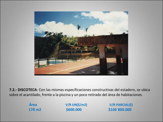 7.2.- DISCOTECA :  Con las mismas especificaciones constructivas del estadero, se ubica sobre el acantilado, frente a la piscina y un poco retirado del área de   habitaciones.      Área   V/R UN($/m2)   V/R PARCIAL($) 178 m2  $600.000  $106`800.000 