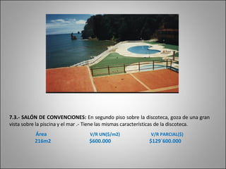 7.3.- SALÓN DE CONVENCIONES:  En segundo piso sobre la discoteca, goza de una gran vista sobre la piscina y el mar .- Tiene las mismas características de la discoteca. Área   V/R UN($/m2)   V/R PARCIAL($) 216m2  $600.000  $129`600.000 