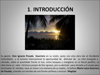 1 .  INTRODUCCIÓN Su gestor,  Don Ignacio Posada  Guerrero  en su visión, quiso con esta obra dar al Occidente Colombiano  y al turismo internacional la oportunidad de  disfrutar de  un sitio tranquilo y  cómodo, sobre el acantilado frente al mar, entre bosques y manglares en el litoral pacífico. La obra tiene un  valor  intrínsico propio de Don Ignacio, por su decisión  para iniciarla y el coraje para terminarla. El  nombre, nace en honor a la memoria de su madre , la Señora  María Luisa Guerrero de Posada,  uniendo sus  iniciales  de una forma cariñosa y musical  : Magüipi .  