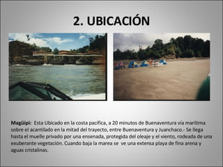 2. UBICACIÓN Magüipi:  Esta Ubicado en la costa pacifica, a 20 minutos de Buenaventura vía marítima sobre el acantilado en la mitad del trayecto, entre Buenaventura y Juanchaco.- Se llega hasta el muelle privado por una ensenada, protegida del oleaje y el viento, rodeada de una exuberante vegetación. Cuando baja la marea se  ve una extensa playa de fina arena y aguas cristalinas. 