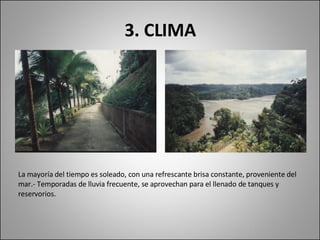 3. CLIMA La mayoría del tiempo es soleado, con una refrescante brisa constante, proveniente del mar.- Temporadas de lluvia frecuente, se aprovechan para el llenado de tanques y reservorios. 
