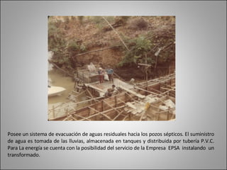 Posee un sistema de evacuación de aguas residuales hacia los pozos sépticos. El suministro de agua es tomada de las lluvias, almacenada en tanques y distribuida por tubería P.V.C. Para La energía se cuenta con la posibilidad del servicio de la Empresa  EPSA  instalando  un transformado. 