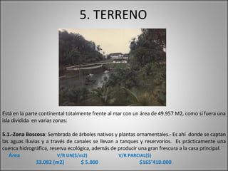 5. TERRENO Está en la parte continental totalmente frente al mar con un área de 49.957 M2, como si fuera una isla dividida  en varias zonas: 5.1.-Zona Boscosa : Sembrada de árboles nativos y plantas ornamentales.- Es ahí  donde se captan las aguas lluvias y a través de canales se llevan a tanques y reservorios.  Es prácticamente una cuenca hidrográfica, reserva ecológica, además de producir una gran frescura a la casa principal.      Área    V/R UN($/m2)   V/R PARCIAL($) 33.082 (m2)  $ 5.000  $165’410.000 