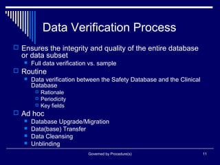 Governed by Procedure(s) 11
Data Verification Process
 Ensures the integrity and quality of the entire database
or data subset
 Full data verification vs. sample
 Routine
 Data verification between the Safety Database and the Clinical
Database
 Rationale
 Periodicity
 Key fields
 Ad hoc
 Database Upgrade/Migration
 Data(base) Transfer
 Data Cleansing
 Unblinding
 