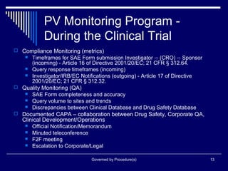 Governed by Procedure(s) 13
PV Monitoring Program -
During the Clinical Trial
 Compliance Monitoring (metrics)
 Timeframes for SAE Form submission Investigator ⇨ (CRO) ⇨ Sponsor
(incoming) - Article 16 of Directive 2001/20/EC; 21 CFR § 312.64.
 Query response timeframes (incoming)
 Investigator/IRB/EC Notifications (outgoing) - Article 17 of Directive
2001/20/EC; 21 CFR § 312.32.
 Quality Monitoring (QA)
 SAE Form completeness and accuracy
 Query volume to sites and trends
 Discrepancies between Clinical Database and Drug Safety Database
 Documented CAPA – collaboration between Drug Safety, Corporate QA,
Clinical Development/Operations
 Official Notification/Memorandum
 Minuted teleconference
 F2F meeting
 Escalation to Corporate/Legal
 