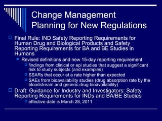 Change Management
Planning for New Regulations
 Final Rule: IND Safety Reporting Requirements for
Human Drug and Biological Products and Safety
Reporting Requirements for BA and BE Studies in
Humans
 Revised definitions and new 15-day reporting requirement
 findings from clinical or epi studies that suggest a significant
risk to study subjects (and examples)
 SSARs that occur at a rate higher than expected
 SAEs from bioavailability studies (drug absorption rate by the
bloodstream and generic drug bioavailability)
 Draft: Guidance for Industry and Investigators: Safety
Reporting Requirements for INDs and BA/BE Studies
 effective date is March 28, 2011
 