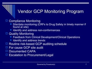 Governed by Procedure(s) 7
Vendor GCP Monitoring Program
 Compliance Monitoring
 Site/data monitoring (CRFs to Drug Safety in timely manner if
found at site)
 Identify and address non-conformances
 Quality Monitoring
 Feedback from Clinical Development/Clinical Operations
 Identify and address trends
 Routine risk-based GCP auditing schedule
 For cause GCP site audit
 Documented CAPA
 Escalation to Procurement/Legal
 