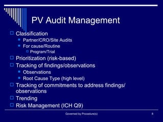 Governed by Procedure(s) 8
PV Audit Management
 Classification
 Partner/CRO/Site Audits
 For cause/Routine
 Program/Trial
 Prioritization (risk-based)
 Tracking of findings/observations
 Observations
 Root Cause Type (high level)
 Tracking of commitments to address findings/
observations
 Trending
 Risk Management (ICH Q9)
 