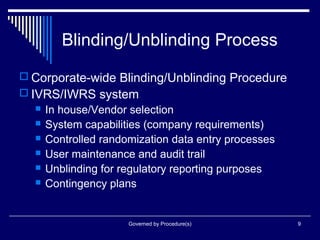 Governed by Procedure(s) 9
Blinding/Unblinding Process
 Corporate-wide Blinding/Unblinding Procedure
 IVRS/IWRS system
 In house/Vendor selection
 System capabilities (company requirements)
 Controlled randomization data entry processes
 User maintenance and audit trail
 Unblinding for regulatory reporting purposes
 Contingency plans
 