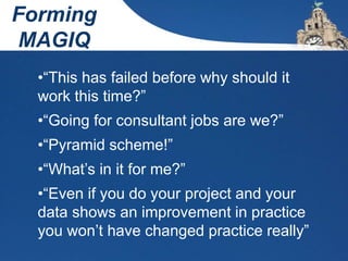 Forming
MAGIQ
•“This has failed before why should it
work this time?”
•“Going for consultant jobs are we?”
•“Pyramid scheme!”
•“What’s in it for me?”
•“Even if you do your project and your
data shows an improvement in practice
you won’t have changed practice really”
 