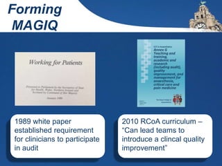 1989 white paper
established requirement
for clinicians to participate
in audit
2010 RCoA curriculum –
“Can lead teams to
introduce a clincal quality
improvement”
Forming
MAGIQ
 