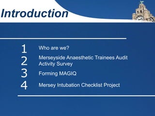 Introduction
1 Who are we?
2 Merseyside Anaesthetic Trainees Audit
Activity Survey
3 Forming MAGIQ
4 Mersey Intubation Checklist Project
 