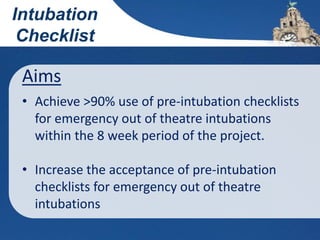 Aims
• Achieve >90% use of pre-intubation checklists
for emergency out of theatre intubations
within the 8 week period of the project.
• Increase the acceptance of pre-intubation
checklists for emergency out of theatre
intubations
Intubation
Checklist
 