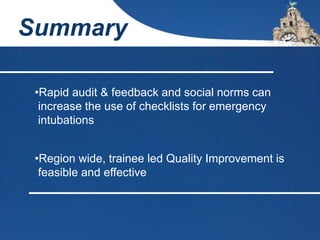 Summary
•Rapid audit & feedback and social norms can
increase the use of checklists for emergency
intubations
•Region wide, trainee led Quality Improvement is
feasible and effective
 
