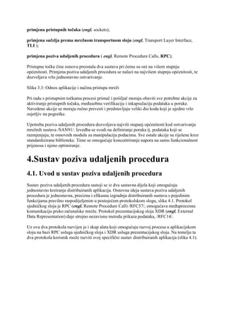 primjena pristupnih točaka (engl. sockets);

primjena sučelja prema mrežnom transportnom sloju (engl. Transport Layer Interface,
TLI );

primjena poziva udaljenih procedura ( engl. Remote Procedure Calls, RPC);

Pristupne točke čine osnovu preostala dva sustava pri čemu su oni na višem stupnju
općenitosti. Primjena poziva udaljenih procedura se nalazi na najvišem stupnju općenitosti, te
dozvoljava vrlo jednostavno ostvarivanje.

Slika 3.3: Odnos aplikacije i načina pristupa mreži

Pri radu s pristupnim točkama procesi primač i pošiljač moraju obaviti sve potrebne akcije za
aktiviranje pristupnih točaka, međusobnu verifikaciju i inkapsulaciju podataka u poruke.
Navedene akcije se moraju ručno prevesti i predstavljaju veliki dio koda koji je ujedno vrlo
osjetljiv na pogreške.

Upotreba poziva udaljenih procedura dozvoljava najviši stupanj općenitosti kod ostvarivanja
mrežnih sustava /SAN91/. Izvedba se svodi na definiranje poruka tj. podataka koji se
razmjenjuju, te osnovnih modula za manipulaciju podacima. Sve ostale akcije su riješene kroz
standardizirane biblioteke. Time se omogućuje koncentriranje napora na samu funkcionalnost
prijenosa i njeno optimiranje.


4.Sustav poziva udaljenih procedura
4.1. Uvod u sustav poziva udaljenih procedura
Sustav poziva udaljenih procedura sastoji se iz dva sastavna dijela koji omogućuju
jednostavno kreiranje distribuiranih aplikacija. Osnovna ideja sustava poziva udaljenih
procedura je jednostavna, precizna i efikasna izgradnja distribuiranih sustava s pojedinim
funkcijama pravilno raspodijeljenim u postojećem protokolskom slogu, slika 4.1. Protokol
sjedničkog sloja je RPC (engl. Remote Procedure Call) /RFC57/, omogućava međuprocesnu
komunikaciju preko računalske mreže. Protokol prezentacijskog sloja XDR (engl. External
Data Representation) daje strojno nezavisnu metodu prikaza podataka, /RFC14/.

Uz ova dva protokola razvijen je i skup alata koji omogućuju razvoj procesa u aplikacijskom
sloju na bazi RPC usluga sjedničkog sloja i XDR usluga prezentacijskog sloja. Na temelju ta
dva protokola korisnik može razviti svoj specifični sustav distribuiranih aplikacija (slika 4.1).
 