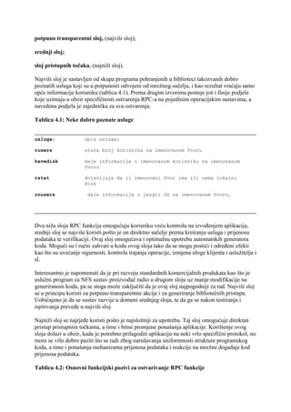 potpuno transparentni sloj, (najviši sloj);

srednji sloj;

sloj pristupnih točaka, (najniži sloj).

Najviši sloj je sastavljen od skupa programa pohranjenih u biblioteci takozvanih dobro
poznatih usluga koji su u potpunosti odvojeni od mrežnog sučelja, i kao rezultat vraćaju samo
opće informacije korisniku (tablica 4.1). Prema drugim izvorima postoje još i finije podjele
koje uzimaju u obzir specifičnosti ostvarenja RPC-a na pojedinim operacijskim sustavima, a
navedena podjela je zajednička za sva ostvarenja.

Tablica 4.1: Neke dobro poznate usluge


usluga:               opis usluge:

rusers                vraća broj korisnika na imenovanom čvoru

havedisk              daje informacije o imenovanom korisniku na imenovanom
                      čvoru

rstat                 dojavljuje da li imenovani čvor ima ili nema lokalni
                      disk

rnusers                daje informacije o jezgri OS na imenovanom čvoru.




Dva niža sloja RPC funkcija omogućuju korisniku veću kontrolu na izvođenjem aplikacija,
srednji sloj se najviše koristi pošto je on direktno sučelje prema kreiranju usluga i prijenosu
podataka te verifikaciji. Ovaj sloj omogućava i optimalnu upotrebu automatskih generatora
koda. Mogući su i ručni zahvati u kodu ovog sloja tako da se mogu postići i određeni efekti
kao što su uvećanje sigurnosti, kontrola trajanja operacije, izmjena uloge klijenta i uslužitelja i
sl.

Interesantno je napomenuti da je pri razvoju standardnih komercijalnih produkata kao što je
uslužni program za NFS sustav proizvođač radio u drugom sloju uz manje modifikacije na
generiranom kodu, pa se stoga može zaključiti da je ovaj sloj najpogodniji za rad. Najviši sloj
se u principu koristi za potpuno transparentne akcije i za generiranje bibliotečnih pristupa.
Uobičajeno je da se sustav razvije u domeni srednjeg sloja, te da ga se nakon testiranja i
ispitivanja prevede u najviši sloj.

Najniži sloj se najrjeđe koristi pošto je najsložniji za upotrebu. Taj sloj omogućuje direktan
pristup pristupnim točkama, a time i bitne promjene ponašanja aplikacije. Korištenje ovog
sloja dolazi u obzir, kada je potrebno prilagoditi aplikaciju na neki vrlo specifični protokol, no
mora se vrlo dobro paziti što se radi zbog narušavanja uniformnosti strukture programskog
koda, a time i ponašanja mehanizama prijenosa podataka i reakcije na mrežne događaje kod
prijenosa podataka.

Tablica 4.2: Osnovni funkcijski pozivi za ostvarivanje RPC funkcije
 