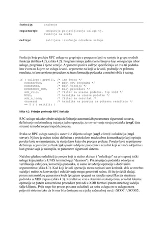funkcija            značenje

registerrpc          omogućuje prijavljivanje usluge tj.
                    funkcije na mrežu

callrpc              zahtijeva izvođenje određene usluge




Funkcije koje pružaju RPC usluge se grupiraju u programe koji se sastoje iz grupa srodnih
funkcija (tablica 4.2), (slika 4.2). Programi imaju jedinstvene brojeve koji omogućuju izbor
usluge, programa i njene verzije. Argumenti poziva callrpc specificiraju uz ova tri podatka
ime čvora na kojem se usluga izvodi, argumente na koji se izvodi, područje za pohranu
rezultata, te konverzione procedure za transformaciju podataka u mrežni oblik i natrag.

if ( callrpc( argv[1],         /*   ime čvora */
   RUSERSPROG,                 /*   broj RPC programa */
   RUSERVERS,                  /*   broj verzije */
   RUSERPROC_NUM,              /*   broj procedure */
   xdr_void,                   /*   filter za ulazne podatke, tip void */
   NULL,                       /*   kazaljka na ulazne podatke */
   xdr_u_long,                 /*   filter za rezultat /*
   &nusers)                    /*   kazaljka na prostor za pohranu rezultata */
   == 0 ) { exit(1); }

Slika 4.2: Primjer pozivanja RPC funkcije

RPC usluge također obuhvaćaju definiranje automatskih parametara sigurnosti sustava,
definiranje maksimalnog trajanja jedne operacije, te ostvarivanje struja podataka (engl. data
stream) između kooperirajućih procesa.

Svaka se RPC usluga sastoji u osnovi iz klijenta usluge (engl. client) i uslužitelja (engl.
server). Njihov je odnos točno definiran s protokolom međusobne komunikacije koji opisuje
poruke koje se razmjenjuju, te stanja kroz koja oba procesa prolaze. Poruke koje se prijenose
definiraju argumente za funkcijski poziv udaljene procedure i rezultat koji se vraća uključno i
kod greške koja je nastupila, te parametre sigurnosti sistema.

Načelno gledano uslužitelj je proces koji je stalno aktivan i "osluškuje" na pristupnoj točki
usluge koju pruža (u UNIX terminologiji "deamon"). Pri prispijeću podataka obavlja se
verifikacija zahtijeva, konverzija podataka, te samo izvođenje operacije s dobivenim
argumentima (slika 4.3). Kod koji izvodi operaciju mora napisati sam korisnik, dok se mrežno
sučelje i rutine za konverziju i osluškivanje mogu generirati ručno, ili što je češći slučaj,
putem automatskog generatora koda (program rpcgen) na temelju specifikacija struktura
podataka u XDR zapisu (slika 4.3). Rezultat se vraća obratnim redoslijedom, rezultat lokalne
operacije se putem konverzione procedure prevodi u XDR format i putem mrežnog sučelja
šalje klijentu. Prije nego što proces postane uslužitelj za neku uslugu on tu uslugu mora
prijaviti sistemu tako da bi ona bila dostupna na cijeloj računalnoj mreži /SCO01/,/SCO02/.
 