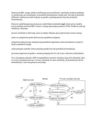 Realizacija RPC usluga zahtijeva definiranje procesa klijenta i uslužitelja struktura podataka
tj. poruka koje oni razmjenjuju, te protokola komunikacije između njih. Isto tako je potrebno
definirati i jedinstveni način reakcije na grešku i pružanja pomoći kao dio protokola
komunikacije.

Osnovni model kooperacije procesa je model klijent-uslužitelj (engl. client-server model),
koji je podržan od strane RPC sustava i samog operacijskog sustava UNIX. Prednost ovakvog
modela je višestruka:

procesi uslužitelji se aktiviraju samo na zahtjev klijenta, pa je opterećenost sustava manja,

može se u potpunosti pratiti aktivnost po pojedinim uslugama,

mogućnost jednostavnog zamjenjivanja pojedinih segmenata sustava promjenom verzija ili
brojeva pojedinih usluga,

može postojati centralni sistem praćenja grešaka kao dio protokola komunikacije,

povećana otpornost na greške u smislu postojanja dva ili više čvora s aktivnim uslužiteljima.

Sva višezadačna računala s RPC kompatibilnim mrežnim sučeljem mogu biti uslužitelji, takvi
se čvorovi ponekad nazivaju i čvorovi uslužitelji ili samo uslužitelji, što ponekad dovodi do
kontradikcije s nazivima procesa uslužitelja.
 