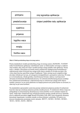 Slika 0: Model protokolskog sloga otvorenog sustava

Prema standardnom modelu protokolskog sloga otvorenog sustava /KONG90/, /TANN89/
(slika 0) distribuirana aplikacija i distribuirani sustav se funkcionalno ostvaruju u sedmom
sloju modela, dok ostali niži slojevi modela pružaju usluge podrške radu aplikacije. Prema
tome, u skladu s filozofijom otvorenih sustava mehanizme međuprocesne komunikacije i
sinkronizacije treba ili koristiti kao usluge nižih slojeva modela ili ih treba razvijati u što
višim slojevima kao specifične usluge ili aplikacije. Takav pristup na prvi pogled ne daje
dovoljnu slobodu pri razvoju, ali omogućava kompatibilnost s postojećim sustavima. Pri tome
je sva komunikacija, obrada grešaka, transformacije formata i adresa, te pristup mreži
odvojena od elemenata distribuiranih procesa. Svi elementi distribuiranog procesa surađuju
kroz mehanizam komunikacije i sinkronizacije koji se realizira kao usluga nižih slojeva
modela i prenosivi su na razne platforme na stupnju prenosivosti jezika kojima su ostvareni, te
alata koji su pri tome korišteni.

Na standardnim operacijskim sustavima postoje mehanizmi prijenosa poruka ili mehanizmi
koji dozvoljavaju emulaciju prijenosa poruka između procesa. Ti mehanizmi obično imaju niz
prilagođenja za rad postojećeg okruženja pa je često potrebno izvesti značajne izmjene na
njima. Jedan takav mehanizam koji omogućuje prijenos poruka između procesa je upotreba
poziva udaljenih procedura (engl. Remote Procedure Calls, RPC) koji omogućuje atomarno
prenošenje argumenata i rezultata između izvršioca klijenta i uslužitelja. Pri tome je za
procese transparentno postojanje mreže računala. /RFC57/, /SUN01/, /SUN02/, /SUN03/,
/SCO1/, /SCO2/, /SCO3/, /SHC92/.
 