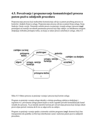4.5. Povezivanje i prepoznavanje komunicirajući procesa
putem poziva udaljenih procedura
Prepoznavanje procesa koji međusobno komuniciraju odvija se putem posebnog procesa za
kontrolu i dodjelu brojeva usluga. Prepoznavanje procesa odvija se putem broja usluge, broja
funkcije i broja verzije. Sistemski uslužni proces za praćenje vezanja usluga i procesa (engl.
portmaper) na temelju navedenih parametara procesu koji daje zahtjev za određenom uslugom
dodjeljuje slobodnu pristupnu točku, na kojoj se nalazi proces uslužitelj te usluge, slika 4.5.




Slika 4.5: Odnos procesa za praćenje vezanja i procesa koji koriste usluge.

Program za praćenje vezanja usluga također u slučaju posebnog zahtijeva dodjeljuje i
registrira tvz. privremene usluge putem kojih se može izgraditi privatni komunikacijski kanal
između dva procesa. Ta je metoda naročito korisna pri ostvarivanju procesa koji moraju čekati
proizvoljan period vremena da bi im se odgovorilo na zahtjev.

Program za praćenje vezanja spada u sistemske uslužne programe (engl. deamon) koji čine
transparentni dio podrške za bilo koji distribuirani sustav realiziran putem poziva udaljenih
procedura.
 