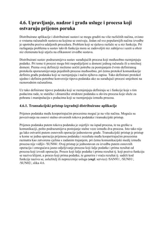 4.6. Upravljanje, nadzor i građa usluge i procesa koji
ostvaruju prijenos poruka
Distribuirane aplikacije i distribuirani sustavi se mogu graditi na više različitih načina, ovisno
o vrstama računalnih sustava na kojima se osnivaju. Jedan od sve popularnijih načina izvedbe
je upotreba poziva udaljenih procedura. Problem koji se rješava razlaže se u niz funkcija. Pri
razlaganju problema u sustav takvih funkcija mora se zadovoljiti niz zahtijeva i uzeti u obzir
niz elemenata koji utječu na efikasnost izvedbe sustava.

Distribuirani sustav podrazumijeva sustav surađujućih procesa koji međusobno razmjenjuju
podatke. Pri tome ti procesi mogu biti raspodijeljeni u domeni jednog računala ili u mrežnoj
domeni. Prema ovoj definiciji možemo uočiti potrebu za postojanjem čvrsto definiranog
protokola sporazumijevanja pojedinih procesa međusobno, pri čemu protokol komunikacije
definira građu podataka koji se razmjenjuju i način njihova zapisa. Tako definirani protokol
ujedno i definira potrebne konverzije tipova podataka ako su surađujući procesi smješteni na
raznorodnim računalima.

Uz tako definirane tipove podataka koji se razmjenjuju definiraju se i funkcije koje s tim
podacima rade, te statičke i dinamičke strukture podataka u okviru procesa koje služe za
pohranu i manipulaciju s podacima koji se razmjenjuju između procesa.

4.6.1. Transakcijski pristup izgradnji distribuirane aplikacije

Prijenos podataka među kooperirajućim procesima moguć je na više načina. Moguća su
povezivanja na osnovi stalno otvorenih tokova podataka i transakcijski pristup.

Prijenos podataka putem tokova podataka je osjetljiv na ispad procesa, te na greške u
komunikaciji, pošto podrazumijeva postojanje stalne veze između dva procesa. Isto tako nije
ga lako ostvariti putem osnovnih operacije jednostavne građe. Transakcijski pristup je pristup
u kome se jedna operacija prijenosa podataka i rezultata među kooperirajućim procesima
razmatra kao zatvorena cjelina s zadanim trajanjem, pri čemu komunikacijski medij između
procesa nije vidljiv /SUN04/. Ovaj pristup je jednostavan za izvedbu putem osnovnih
operacija i omogućava jasno odjeljivanje procesa koji šalje podatke i prima rezultat od
procesa koji izvodi operaciju. Proces koji šalje podatke i prima rezultat tj. koji poziva funkciju
se naziva klijent, a proces koji prima podatke, te generira i vraća rezultat tj. sadrži kod
funkcije naziva se, uslužitelj ili nepreciznije usluga (engl. service) /SAN91/, /SUN01/,
/SUN02/, slika 4.6.
 