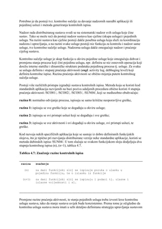 Potrebno je da postoji tvz. kontrolno sučelje za davanje nadzornih naredbi aplikaciji ili
pojedinoj usluzi i metoda generiranja kontrolnih ispisa.

Nadzor rada distribuiranog sustava svodi se na sistematski nadzor svih usluga koje čine
sustav. Tako se može reći da postoji nadzor sustava kao cjeline (skupa usluga) i pojedinih
usluga. Na razini sustava kao cjeline postoji dakle posebna usluga koja služi za koordinaciju
nadzora i upravljanja, a na razini svake usluge postoji niz funkcija za kontrolu i nadzor same
usluge, tvz kontrolno sučelje usluge. Nadzorna usluga dakle omogućuje nadzor i praćenje
cijelog sustava.

Kontrolno sučelje usluge je skup funkcija u okviru pojedine usluge koje omogućuju dohvat i
promjenu stanja procesa koji čini pojedinu uslugu, npr. definira se niz osnovnih operacija koji
dosižu interne statičke i dinamičke strukture podataka pojedinog procesa tj. usluge. Za svaku
se uslugu definira i stupanj praćenja aktivnosti (engl. activity log, debbuging level) koji
definira kontrolne ispise. Razina praćenja aktivnosti se obično mijenja putem kontrolnog
sučelja usluge.

Postoji više različitih pristupa izgradnji sustava kontrolnih ispisa. Metoda koja se koristi kod
standardnih aplikacija razvijenih na bazi poziva udaljenih procedura obično koristi 4 stupnja
praćenja aktivnosti /SCO01/, /SCO02/, /SCO03/, /SUN04/, koji se međusobno obuhvaćaju:

razina 0: normalno odvijanje procesa, ispisuju se samo kritične neoporavljive greške,

razina 1: ispisuju se sve greške koje se događaju u okviru usluge;

razina 2: ispisuju se svi pristupi usluzi koji se događaju i sve greške;

razina 3: ispisuju se sve aktivnosti i svi događaji u okviru usluge, svi pristupi usluzi, te
greške.

Kod razvoja nekih specifičnih aplikacija koje se sastoje iz dobro definiranih funkcijskih
slojeva, što je tipično pri razvijanju distribuirane verzije neke standardne aplikacije, koristi se
metoda dubinskih ispisa /SUN04/. U tom slučaju se svakom funkcijskom sloju dodjeljuju dva
stupnja kontrolnog ispisa (n), (n+1), tablica 4.7.

Tablica 4.7: Značenje razine kontrolnih ispisa


 razina      značenje

   (n)       za dani funkcijski sloj se ispisuje poruka o ulasku u
             pojedinu funkciju, te o izlasku iz funkcije

  (n+1)      za dani funkcijski sloj se ispisuju i podaci tj. ulazne i
             izlazne vrijednosti i sl.




Promjene razine praćenja aktivnosti, te stanja pojedinih usluga treba izvesti kroz kontrolnu
uslugu sustava, tako da stanje sustava uvijek bude konzistentno. Prema tome je očigledno da
kontrolna usluga sustava mora imati u sebi detaljno definiranu strategiju upravljanja sustavom
 