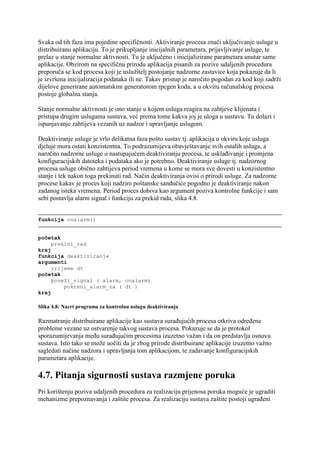 Svaka od tih faza ima pojedine specifičnosti. Aktiviranje procesa znači uključivanje usluge u
distribuiranu aplikaciju. To je prikupljanje inicijalnih parametara, prijavljivanje usluge, te
prelaz u stanje normalne aktivnosti. Tu je uključeno i inicijalizirane parametara unutar same
aplikacije. Obzirom na specifičnu prirodu aplikacija pisanih za pozive udaljenih procedura
preporuča se kod procesa koji je uslužitelj postojanje nadzorne zastavice koja pokazuje da li
je izvršena inicijalizacija podataka ili ne. Takav pristup je naročito pogodan za kod koji sadrži
dijelove generirane automatskim generatorom rpcgen koda, a u okviru računalskog procesa
postoje globalna stanja.

Stanje normalne aktivnosti je ono stanje u kojem usluga reagira na zahtjeve klijenata i
pristupa drugim uslugama sustava, već prema tome kakva joj je uloga u sustavu. Tu dolazi i
ispunjavanje zahtijeva vezanih uz nadzor i upravljanje uslugom.

Deaktiviranje usluge je vrlo delikatna faza pošto sustav tj. aplikacija u okviru koje usluga
djeluje mora ostati konzistentna. To podrazumijeva obavještavanje svih ostalih usluga, a
naročito nadzorne usluge o nastupajućem deaktiviranju procesa, te usklađivanje i promjena
konfiguracijskih datoteka i podataka ako je potrebno. Deaktiviranje usluge tj. nadzornog
procesa usluge obično zahtijeva period vremena u kome se mora sve dovesti u konzistentno
stanje i tek nakon toga prekinuti rad. Način deaktiviranja ovisi o prirodi usluge. Za nadzorne
procese kakav je proces koji nadzire poštanske sandučiće pogodno je deaktiviranje nakon
zadanog isteka vremena. Period proces dobiva kao argument poziva kontrolne funkcije i sam
sebi postavlja alarm signal i funkciju za prekid rada, slika 4.8.


funkcija onalarm()


početak
     prekini_rad
kraj
funkcija deaktiviranje
argumenti
     vrijeme dt
početak
     poveži_signal ( alarm, onalarm)
         pokreni_alarm_za ( dt )
kraj

Slika 4.8: Nacrt programa za kontrolnu uslugu deaktiviranja

Razmatranje distribuirane aplikacije kao sustava surađujućih procesa otkriva određene
probleme vezane uz ostvarenje takvog sustava procesa. Pokazuje se da je protokol
sporazumijevanja među surađujućim procesima izuzetno važan i da on predstavlja osnovu
sustava. Isto tako se može uočiti da je zbog prirode distribuirane aplikacije izuzetno važno
sagledati načine nadzora i upravljanja tom aplikacijom, te zadavanje konfiguracijskih
parametara aplikacije.

4.7. Pitanja sigurnosti sustava razmjene poruka
Pri korištenju poziva udaljenih procedura za realizaciju prijenosa poruka moguće je ugraditi
mehanizme prepoznavanja i zaštite procesa. Za realizaciju sustava zaštite postoji ugrađeni
 