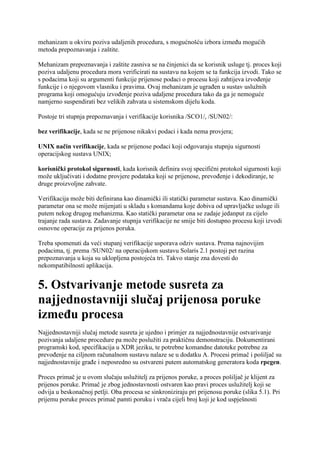 mehanizam u okviru poziva udaljenih procedura, s mogućnošću izbora između mogućih
metoda prepoznavanja i zaštite.

Mehanizam prepoznavanja i zaštite zasniva se na činjenici da se korisnik usluge tj. proces koji
poziva udaljenu procedura mora verificirati na sustavu na kojem se ta funkcija izvodi. Tako se
s podacima koji su argumenti funkcije prijenose podaci o procesu koji zahtijeva izvođenje
funkcije i o njegovom vlasniku i pravima. Ovaj mehanizam je ugrađen u sustav uslužnih
programa koji omogućuju izvođenje poziva udaljene procedura tako da ga je nemoguće
namjerno suspendirati bez velikih zahvata u sistemskom dijelu koda.

Postoje tri stupnja prepoznavanja i verifikacije korisnika /SCO1/, /SUN02/:

bez verifikacije, kada se ne prijenose nikakvi podaci i kada nema provjera;

UNIX način verifikacije, kada se prijenose podaci koji odgovaraju stupnju sigurnosti
operacijskog sustava UNIX;

korisnički protokol sigurnosti, kada korisnik definira svoj specifični protokol sigurnosti koji
može uključivati i dodatne provjere podataka koji se prijenose, prevođenje i dekodiranje, te
druge proizvoljne zahvate.

Verifikacija može biti definirana kao dinamički ili statički parametar sustava. Kao dinamički
parametar ona se može mijenjati u skladu s komandama koje dobiva od upravljačke usluge ili
putem nekog drugog mehanizma. Kao statički parametar ona se zadaje jedanput za cijelo
trajanje rada sustava. Zadavanje stupnja verifikacije ne smije biti dostupno procesu koji izvodi
osnovne operacije za prijenos poruka.

Treba spomenuti da veći stupanj verifikacije usporava odziv sustava. Prema najnovijim
podacima, tj. prema /SUN02/ na operacijskom sustavu Solaris 2.1 postoji pet razina
prepoznavanja u koja su uklopljena postojeća tri. Takvo stanje zna dovesti do
nekompatibilnosti aplikacija.


5. Ostvarivanje metode susreta za
najjednostavniji slučaj prijenosa poruke
između procesa
Najjednostavniji slučaj metode susreta je ujedno i primjer za najjednostavnije ostvarivanje
pozivanja udaljene procedure pa može poslužiti za praktičnu demonstraciju. Dokumentirani
programski kod, specifikacija u XDR jeziku, te potrebne komandne datoteke potrebne za
prevođenje na ciljnom računalnom sustavu nalaze se u dodatku A. Procesi primač i pošiljač su
najjednostavnije građe i neposredno su ostvareni putem automatskog generatora koda rpcgen.

Proces primač je u ovom slučaju uslužitelj za prijenos poruke, a proces pošiljač je klijent za
prijenos poruke. Primač je zbog jednostavnosti ostvaren kao pravi proces uslužitelj koji se
odvija u beskonačnoj petlji. Oba procesa se sinkroniziraju pri prijenosu poruke (slika 5.1). Pri
prijemu poruke proces primač pamti poruku i vrača cijeli broj koji je kod uspješnosti
 