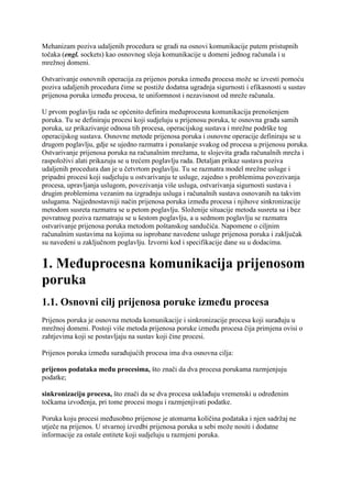 Mehanizam poziva udaljenih procedura se gradi na osnovi komunikacije putem pristupnih
točaka (engl. sockets) kao osnovnog sloja komunikacije u domeni jednog računala i u
mrežnoj domeni.

Ostvarivanje osnovnih operacija za prijenos poruka između procesa može se izvesti pomoću
poziva udaljenih procedura čime se postiže dodatna ugradnja sigurnosti i efikasnosti u sustav
prijenosa poruka između procesa, te uniformnost i nezavisnost od mreže računala.

U prvom poglavlju rada se općenito definira međuprocesna komunikacija prenošenjem
poruka. Tu se definiraju procesi koji sudjeluju u prijenosu poruka, te osnovna građa samih
poruka, uz prikazivanje odnosa tih procesa, operacijskog sustava i mrežne podrške tog
operacijskog sustava. Osnovne metode prijenosa poruka i osnovne operacije definiraju se u
drugom poglavlju, gdje se ujedno razmatra i ponašanje svakog od procesa u prijenosu poruka.
Ostvarivanje prijenosa poruka na računalnim mrežama, te slojevita građa računalnih mreža i
raspoloživi alati prikazuju se u trećem poglavlju rada. Detaljan prikaz sustava poziva
udaljenih procedura dan je u četvrtom poglavlju. Tu se razmatra model mrežne usluge i
pripadni procesi koji sudjeluju u ostvarivanju te usluge, zajedno s problemima povezivanja
procesa, upravljanja uslugom, povezivanja više usluga, ostvarivanja sigurnosti sustava i
drugim problemima vezanim na izgradnju usluga i računalnih sustava osnovanih na takvim
uslugama. Najjednostavniji način prijenosa poruka između procesa i njihove sinkronizacije
metodom susreta razmatra se u petom poglavlju. Složenije situacije metoda susreta sa i bez
povratnog poziva razmatraju se u šestom poglavlju, a u sedmom poglavlju se razmatra
ostvarivanje prijenosa poruka metodom poštanskog sandučića. Napomene o ciljnim
računalnim sustavima na kojima su isprobane navedene usluge prijenosa poruka i zaključak
su navedeni u zaključnom poglavlju. Izvorni kod i specifikacije dane su u dodacima.


1. Međuprocesna komunikacija prijenosom
poruka
1.1. Osnovni cilj prijenosa poruke između procesa
Prijenos poruka je osnovna metoda komunikacije i sinkronizacije procesa koji surađuju u
mrežnoj domeni. Postoji više metoda prijenosa poruke između procesa čija primjena ovisi o
zahtjevima koji se postavljaju na sustav koji čine procesi.

Prijenos poruka između surađujućih procesa ima dva osnovna cilja:

prijenos podataka među procesima, što znači da dva procesa porukama razmjenjuju
podatke;

sinkronizaciju procesa, što znači da se dva procesa usklađuju vremenski u određenim
točkama izvođenja, pri tome procesi mogu i razmjenjivati podatke.

Poruka koju procesi međusobno prijenose je atomarna količina podataka i njen sadržaj ne
utječe na prijenos. U stvarnoj izvedbi prijenosa poruka u sebi može nositi i dodatne
informacije za ostale entitete koji sudjeluju u razmjeni poruka.
 