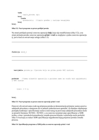 tada
              ispis_poruka (q);
         kraj
            inače
              greska(st); //ispis greške i razloga neuspjeha
         kraj
kraj.

Slika 5.2: Nacrt programa za proces pošiljač poruke

Na strani pošiljača postoji osnovna operacija šalji, koja nije modificirana (slika 5.2), a na
strani primača poruke osnovne operacije primi i vrati su stopljene u jednu osnovnu operaciju
tj. jest u kod za ostvarivanje usluge (slika 5.3).




funkcija send_1




  varijabla poruka p; //poruka koja se prima preko RPC sustava




početak   //nema nikakvih operacija s porukom samo se vrača kod uspješnosti
u RPC sustav




        vrati ( 0 );




kraj.

Slika 5.3: Nacrt programa za proces osnovne operacije primi i vrati

Osnovni cilj ostvarivanja ovakvog prijenosa poruka je demonstracija primjene sustava poziva
udaljenih procedura s namjerom da se prikaže jednostavnost upotrebe. Za detaljno objašnjenje
postupka kodiranja i specificiranja sustava osnovanog na pozivanju udaljenih procedura može
se proučiti literatura /SUN02/, /SUN03/, a za osnovno razumijevanje specifikacije u XDR
jeziku, a time i protokola komunikacije između procesa klijenta i uslužitelja može poslužiti
slika 5.4 na kojoj se nalazi XDR specifikacija najjednostavnijeg prijenosa poruka između
procesa.

Slika 5.4: Specifikacija programa u XDR jeziku za osnovne operacije primi i vrati
 