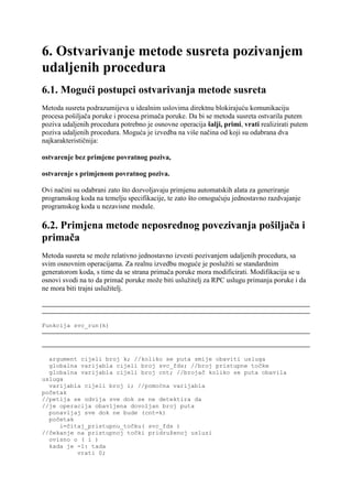 6. Ostvarivanje metode susreta pozivanjem
udaljenih procedura
6.1. Mogući postupci ostvarivanja metode susreta
Metoda susreta podrazumijeva u idealnim uslovima direktnu blokirajuću komunikaciju
procesa pošiljača poruke i procesa primača poruke. Da bi se metoda susreta ostvarila putem
poziva udaljenih procedura potrebno je osnovne operacija šalji, primi, vrati realizirati putem
poziva udaljenih procedura. Moguća je izvedba na više načina od koji su odabrana dva
najkarakterističnija:

ostvarenje bez primjene povratnog poziva,

ostvarenje s primjenom povratnog poziva.

Ovi načini su odabrani zato što dozvoljavaju primjenu automatskih alata za generiranje
programskog koda na temelju specifikacije, te zato što omogućuju jednostavno razdvajanje
programskog koda u nezavisne module.

6.2. Primjena metode neposrednog povezivanja pošiljača i
primača
Metoda susreta se može relativno jednostavno izvesti pozivanjem udaljenih procedura, sa
svim osnovnim operacijama. Za realnu izvedbu moguće je poslužiti se standardnim
generatorom koda, s time da se strana primača poruke mora modificirati. Modifikacija se u
osnovi svodi na to da primač poruke može biti uslužitelj za RPC uslugu primanja poruke i da
ne mora biti trajni uslužitelj.




Funkcija svc_run(k)




  argument cijeli broj k; //koliko se puta smije obaviti usluga
  globalna varijabla cijeli broj svc_fds; //broj pristupne točke
  globalna varijabla cijeli broj cnt; //brojač koliko se puta obavila
usluga
  varijabla cijeli broj i; //pomoćna varijabla
početak
//petlja se odvija sve dok se ne detektira da
//je operacija obavljena dovoljan broj puta
  ponavljaj sve dok ne bude (cnt=k)
  početak
     i=čitaj_pristupnu_točku( svc_fds )
//čekanje na pristupnoj točki pridruženoj usluzi
  ovisno o ( i )
  kada je -1: tada
          vrati 0;
 