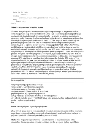 kada je 0: tada
           nastavi;
  inače:
         pokreni_rpc_uslužnu_proceduru( svc_fds );
  kraj
      vrati cnt;
kraj.

Slika 6.1: Nacrt programa za funkciju svc-run

Na strani pošiljača poruke nikakve modifikacije nisu potrebne pa se programski kod za
osnovnu operaciju šalji ne mora modificirati (slika 6.2). Modifikacija pošiljača predstavlja
odstupanje od standardne građe procesa uslužitelja i na granici je primjene automatskog
generatora koda. Uz pomoć detaljne analize koda koji se koristi za ostvarivanje srednjeg sloja
sustava pozivanja udaljenih procedura /SUN04/, /STE90/ mogu se uočiti zahvati koji su
potrebni na programskom kodu tako da se ne naruši stabilnost i pouzdanost procesa
uslužitelja, a da se ispravno ostvare osnovne operacije primi i vrati (slika 6.3). Potrebna
modifikacija se svodi na definiranje bloka programskog koda koji je u stanju na temelju
detektiranih vanjskih uslova (prispijeće poruke kroz RPC sustav) prihvatiti poruku, prekinuti
stanje čekanja na prijem poruka, obaviti potrebne operacije na poruci i vratiti povratnu poruku
procesu pošiljaču. Navedeni programski kod riješen je gniježđenjem funkcija tako da bi se
izbjegla manipulacija se osjetljivim sistemskim strukturama podataka koje obavljaju prihvat
poruka u RPC sučeljima, te modifikacijom jedne standardne funkcije RPC sustava. To je
standardna funkcija svc_run koja predstavlja proceduru za prihvat poruke od RPC sučelja i
njeno ispravno prosljeđivanje rutini za transformaciju i izračunavanje, u osnovi to je
procedura za prosljeđivanje događaja (engl. event dispatching routine). U različitoj literaturi
/SUN01/, /SUN02/, /SUN04/,/SCO03/, ona je riješena na razne načine. Na temelju
zajedničkih elementa izvedena je modifikacija njenog programskog koda, u skladu s
preporukom /RFC57/, tako da standardni proces uslužitelj usluge postaje sposoban mijenjati
svoje stanje (slika 6.1, dodatak B1, datoteka svc_run.c).


Program pošiljač

varijabla poruka p; //poruka koja se šalje
varijabla idproc id; //identifikator primača
varijabla povratna q; //povratna poruka
varijabla status st; //slanje uspjelo ili ne početak
pripremi poruku( p ); //generiranje poruke o
cisti_povratno( q ); //priprema prostora za povratnu poruku
st = šalji(id, p,q) ako je (st == USPJELO ) tada ispis_poruka (q); kraj inače greška(st); //ispis
greške i razloga neuspjeha kraj
kraj.

Slika 6.2: Nacrt programa za proces pošiljač poruke

Zbog prirode građe sustava poziva udaljenih procedura koji je osnovan na modelu ponašanja
upravljanog pojavom događaja, potrebno je također i dodati posebne globalne varijable za
prijenos i pamćenje vrijednosti poruka kod procesa primača.

Međusobno prepoznavanje uslužitelja i klijenta ne mora se modificirati i ono ostaje
standardno. Apstraktna adresa primača i pošiljača poruke je u ovom slučaju identifikator
 