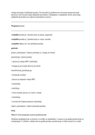 usluge primanja i pošiljanja poruka. Na taj način je jedinstveno ostvareno prepoznavanje
procesa u okviru pozivanja udaljenih procedura i uklopljneo u standardni sustav pozivanja
udaljenih procedura na ciljnom računalnom sustavu.



Program primač



varijabla poruka p; //poruka koja se prima, argument

varijabla poruka q; //poruka koja se vraća, rezultat

varijabla idproc id; //id. pošiljača poruke

početak

prijavi_primanje(); //prijava primača, tj. usluge na mrežu

primi(id,p); //primi poruku

// proces je stanju RPC uslužitelja

//usluga je još uvijek aktivna na mreži

transformiraj_poruku(p,q);

//izračunaj rezultat

//proces je napustio stanje RPC

//uslužitelja

vrati(id,q);

//vrati rezultat, proces se vratio u stanje

//uslužitelja

//završni dio funkcionalnosti uslužitelja

odjavi_primanje(); //odjava primanja poruka

kraj.

Slika 6.3: Nacrt programa za proces primač poruke

Strukture podataka koje se koriste u izvedbi su standardne i vezane su na građu poruka koje se
razmjenjuju. U skladu s zahtjevima na građu poruka, poruka koja se šalje sastoji se iz unije
 