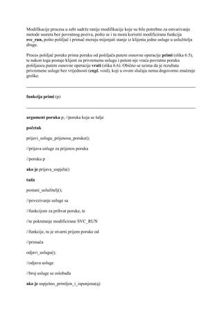 Modifikacije procesa u sebi sadrže ranije modifikacije koje su bile potrebne za ostvarivanje
metode susreta bez povratnog poziva, pošto se i tu mora koristiti modificirana funkcija
svc_run, pošto pošiljač i primač moraju mijenjati stanje iz klijenta jedne usluge u uslužitelja
druge.

Proces pošiljač poruke prima poruku od pošiljača putem osnovne operacije primi (slika 6.5),
te nakon toga postaje klijent za privremenu uslugu i putem nje vraća povratnu poruku
pošiljaocu putem osnovne operacije vrati (slika 6.6). Obično se uzima da je rezultata
privremene usluge bez vrijednosti (engl. void), koji u ovom slučaju nema dogovorno značenje
greške.



funkcija primi (p)



argument poruka p; //poruka koja se šalje

početak

prijavi_uslugu_prijenosa_poruke();

//prijava usluge za prijenos poruka

//poruku p

ako je prijava_uspjela()

tada

postani_uslužitelj();

//povezivanje usluge sa

//funkcijom za prihvat poruke, te

//te pokretanje modificirane SVC_RUN

//funkcije, tu je stvarni prijem poruke od

//primača

odjavi_uslugu();

//odjava usluge

//broj usluge se oslobađa

ako je uspješno_primljen_i_ispunjena(q)
 