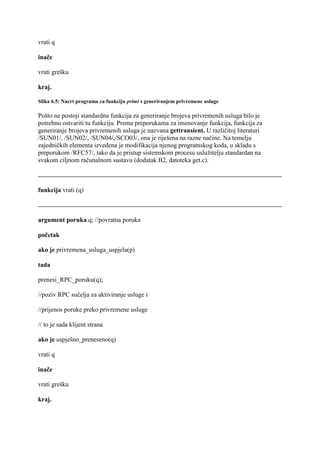 vrati q

inače

vrati grešku

kraj.

Slika 6.5: Nacrt programa za funkciju primi s generiranjem privremene usluge

Pošto ne postoji standardna funkcija za generiranje brojeva privremenih usluga bilo je
potrebno ostvariti tu funkciju. Prema preporukama za imenovanje funkcija, funkcija za
generiranje brojeva privremenih usluga je nazvana gettransient. U različitoj literaturi
/SUN01/, /SUN02/, /SUN04/,/SCO03/, ona je riješena na razne načine. Na temelju
zajedničkih elementa izvedena je modifikacija njenog programskog koda, u skladu s
preporukom /RFC57/, tako da je pristup sistemskom procesu uslužitelju standardan na
svakom ciljnom računalnom sustavu (dodatak B2, datoteka get.c).



funkcija vrati (q)



argument poruka q; //povratna poruka

početak

ako je privremena_usluga_uspjela(p)

tada

prenesi_RPC_poruku(q);

//poziv RPC sučelja za aktiviranje usluge i

//prijenos poruke preko privremene usluge

// to je sada klijent strana

ako je uspješno_preneseno(q)

vrati q

inače

vrati grešku

kraj.
 